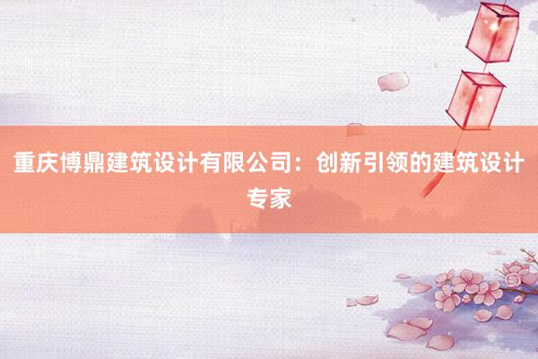 重庆博鼎建筑设计有限公司：创新引领的建筑设计专家